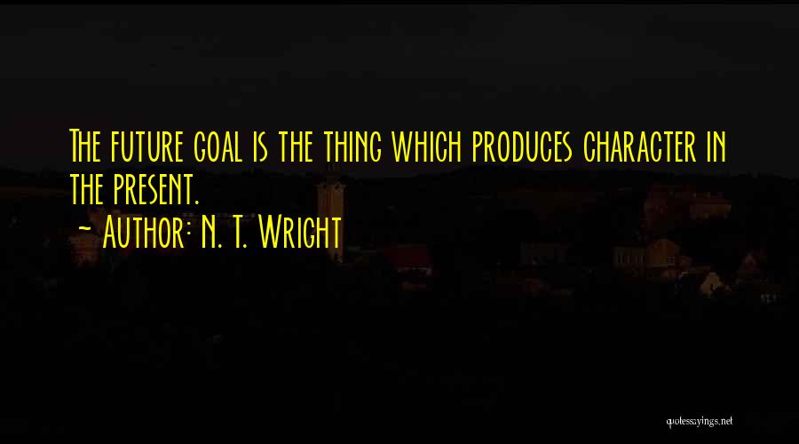 N. T. Wright Quotes: The Future Goal Is The Thing Which Produces Character In The Present.