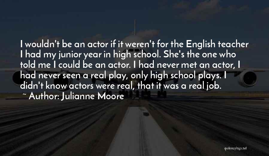 Julianne Moore Quotes: I Wouldn't Be An Actor If It Weren't For The English Teacher I Had My Junior Year In High School.