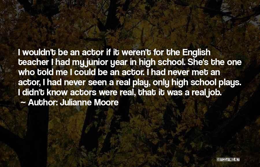 Julianne Moore Quotes: I Wouldn't Be An Actor If It Weren't For The English Teacher I Had My Junior Year In High School.