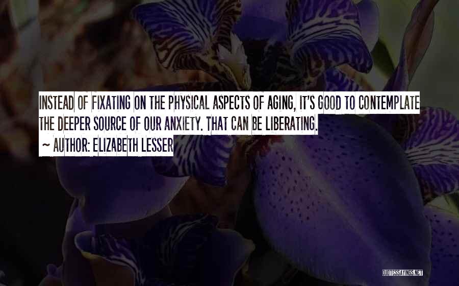 Elizabeth Lesser Quotes: Instead Of Fixating On The Physical Aspects Of Aging, It's Good To Contemplate The Deeper Source Of Our Anxiety. That