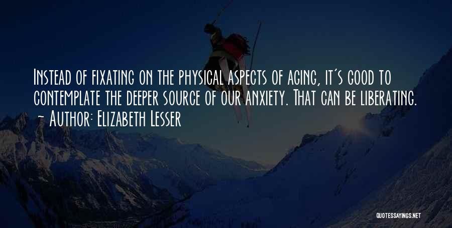Elizabeth Lesser Quotes: Instead Of Fixating On The Physical Aspects Of Aging, It's Good To Contemplate The Deeper Source Of Our Anxiety. That
