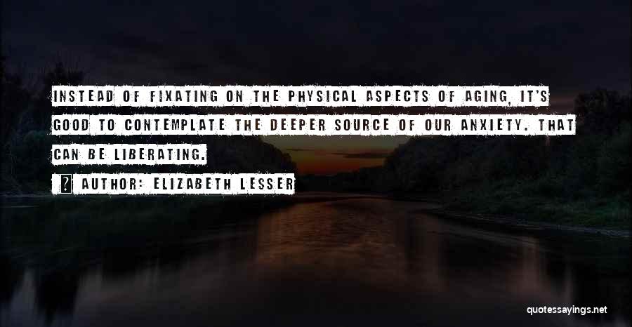 Elizabeth Lesser Quotes: Instead Of Fixating On The Physical Aspects Of Aging, It's Good To Contemplate The Deeper Source Of Our Anxiety. That