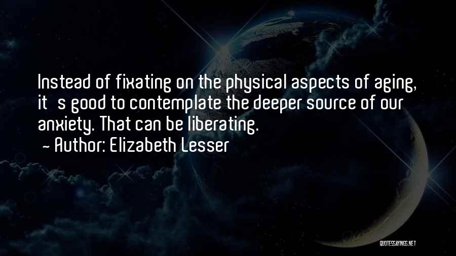 Elizabeth Lesser Quotes: Instead Of Fixating On The Physical Aspects Of Aging, It's Good To Contemplate The Deeper Source Of Our Anxiety. That