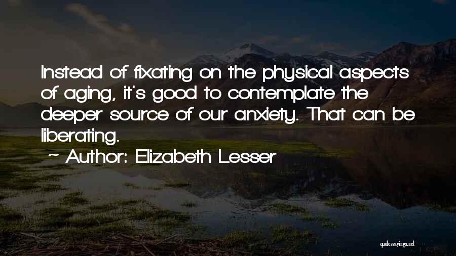 Elizabeth Lesser Quotes: Instead Of Fixating On The Physical Aspects Of Aging, It's Good To Contemplate The Deeper Source Of Our Anxiety. That