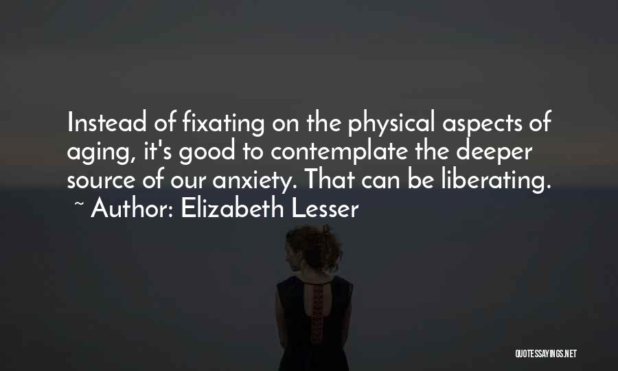 Elizabeth Lesser Quotes: Instead Of Fixating On The Physical Aspects Of Aging, It's Good To Contemplate The Deeper Source Of Our Anxiety. That