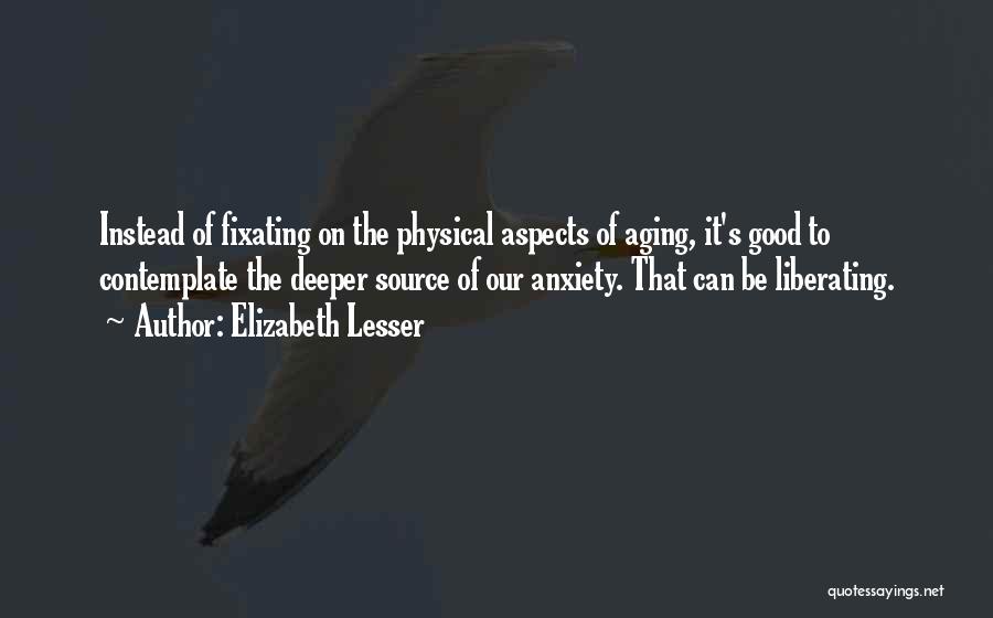 Elizabeth Lesser Quotes: Instead Of Fixating On The Physical Aspects Of Aging, It's Good To Contemplate The Deeper Source Of Our Anxiety. That
