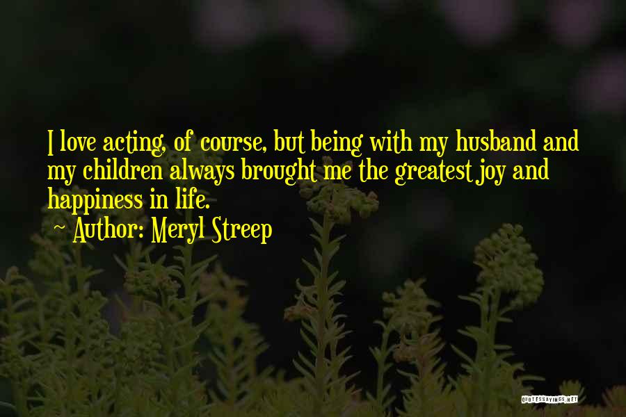 Meryl Streep Quotes: I Love Acting, Of Course, But Being With My Husband And My Children Always Brought Me The Greatest Joy And
