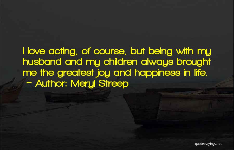 Meryl Streep Quotes: I Love Acting, Of Course, But Being With My Husband And My Children Always Brought Me The Greatest Joy And