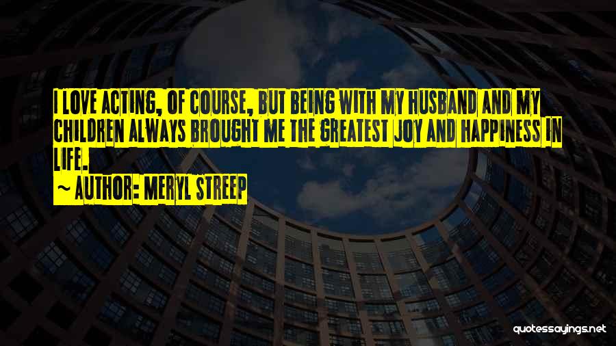 Meryl Streep Quotes: I Love Acting, Of Course, But Being With My Husband And My Children Always Brought Me The Greatest Joy And