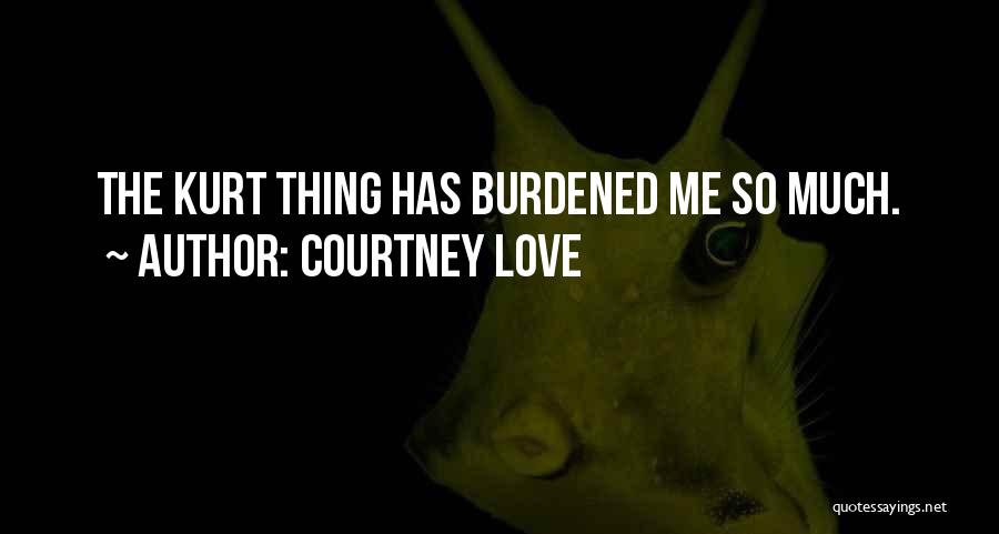 Courtney Love Quotes: The Kurt Thing Has Burdened Me So Much.