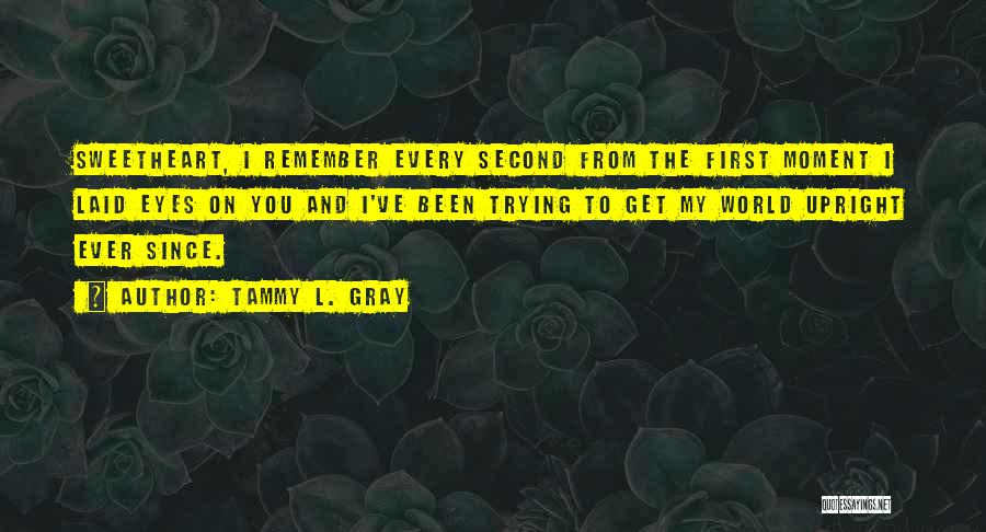 Tammy L. Gray Quotes: Sweetheart, I Remember Every Second From The First Moment I Laid Eyes On You And I've Been Trying To Get