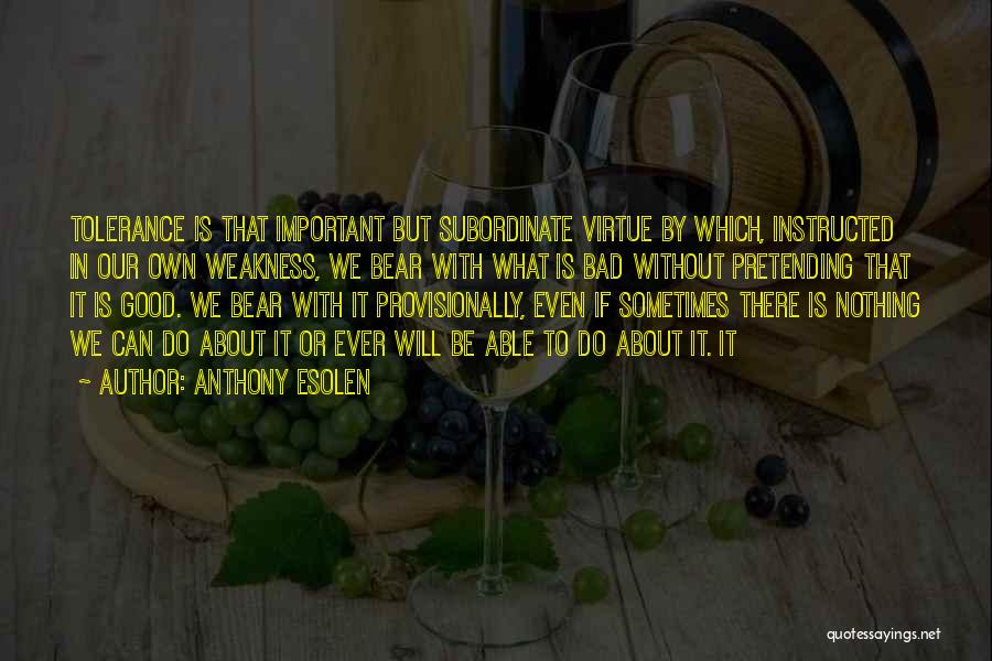 Anthony Esolen Quotes: Tolerance Is That Important But Subordinate Virtue By Which, Instructed In Our Own Weakness, We Bear With What Is Bad