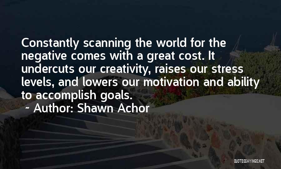 Shawn Achor Quotes: Constantly Scanning The World For The Negative Comes With A Great Cost. It Undercuts Our Creativity, Raises Our Stress Levels,