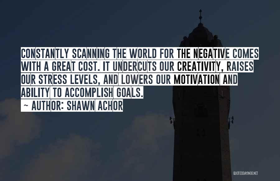 Shawn Achor Quotes: Constantly Scanning The World For The Negative Comes With A Great Cost. It Undercuts Our Creativity, Raises Our Stress Levels,