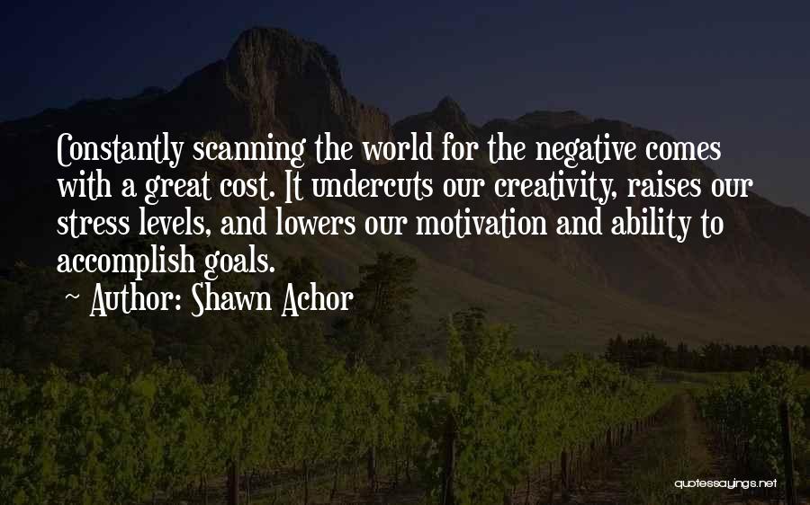 Shawn Achor Quotes: Constantly Scanning The World For The Negative Comes With A Great Cost. It Undercuts Our Creativity, Raises Our Stress Levels,