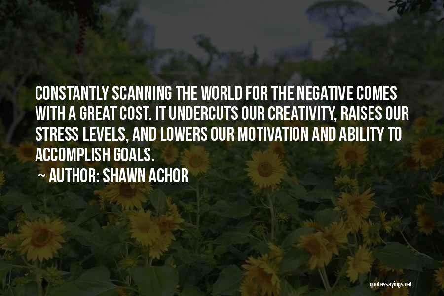 Shawn Achor Quotes: Constantly Scanning The World For The Negative Comes With A Great Cost. It Undercuts Our Creativity, Raises Our Stress Levels,