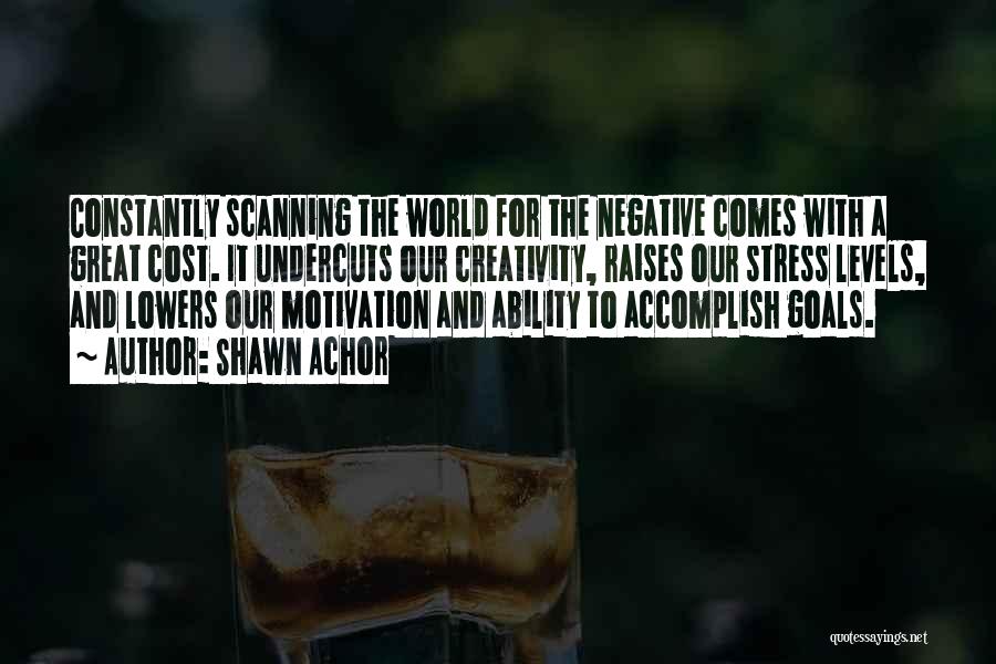 Shawn Achor Quotes: Constantly Scanning The World For The Negative Comes With A Great Cost. It Undercuts Our Creativity, Raises Our Stress Levels,