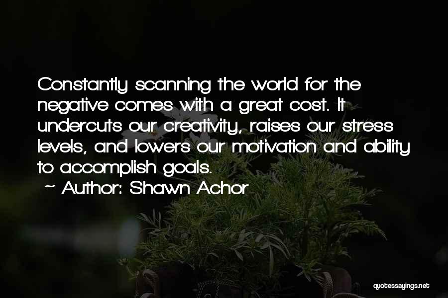 Shawn Achor Quotes: Constantly Scanning The World For The Negative Comes With A Great Cost. It Undercuts Our Creativity, Raises Our Stress Levels,