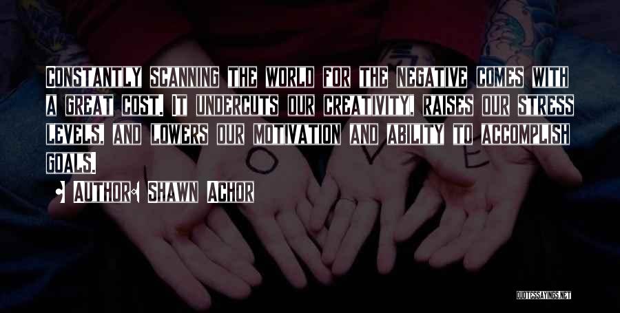 Shawn Achor Quotes: Constantly Scanning The World For The Negative Comes With A Great Cost. It Undercuts Our Creativity, Raises Our Stress Levels,