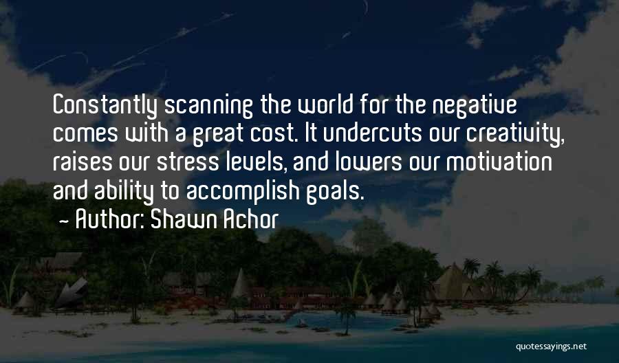 Shawn Achor Quotes: Constantly Scanning The World For The Negative Comes With A Great Cost. It Undercuts Our Creativity, Raises Our Stress Levels,