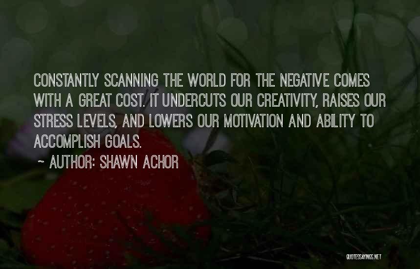 Shawn Achor Quotes: Constantly Scanning The World For The Negative Comes With A Great Cost. It Undercuts Our Creativity, Raises Our Stress Levels,