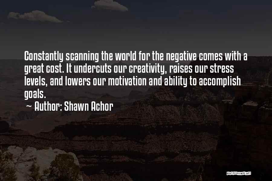 Shawn Achor Quotes: Constantly Scanning The World For The Negative Comes With A Great Cost. It Undercuts Our Creativity, Raises Our Stress Levels,