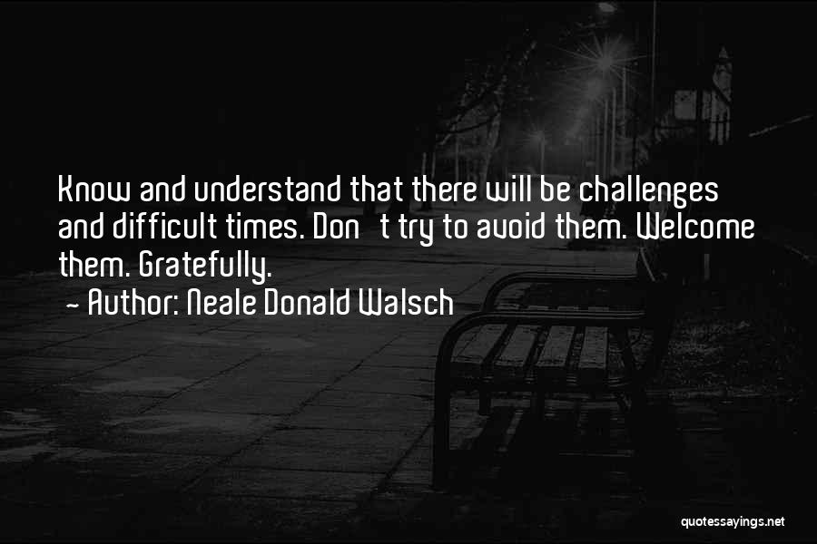 Neale Donald Walsch Quotes: Know And Understand That There Will Be Challenges And Difficult Times. Don't Try To Avoid Them. Welcome Them. Gratefully.