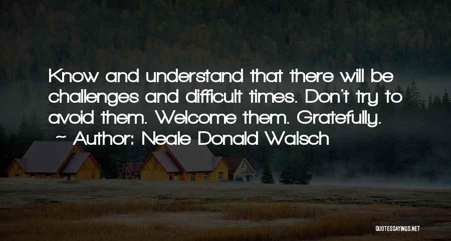 Neale Donald Walsch Quotes: Know And Understand That There Will Be Challenges And Difficult Times. Don't Try To Avoid Them. Welcome Them. Gratefully.