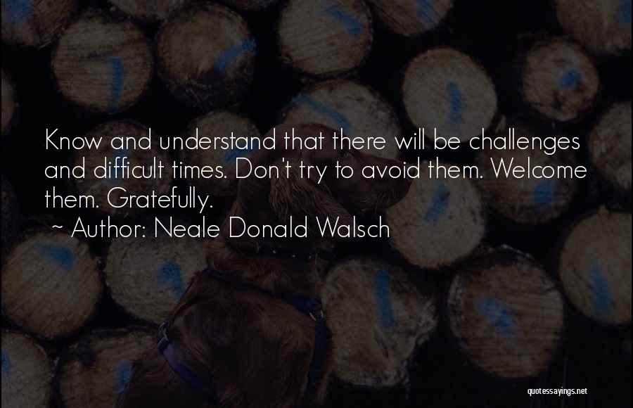 Neale Donald Walsch Quotes: Know And Understand That There Will Be Challenges And Difficult Times. Don't Try To Avoid Them. Welcome Them. Gratefully.