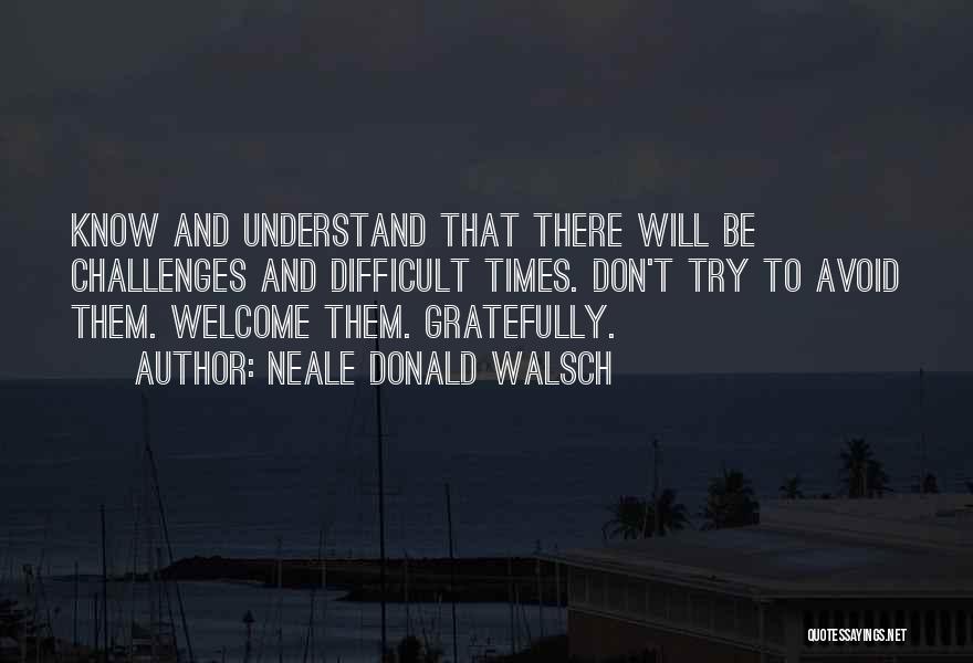 Neale Donald Walsch Quotes: Know And Understand That There Will Be Challenges And Difficult Times. Don't Try To Avoid Them. Welcome Them. Gratefully.