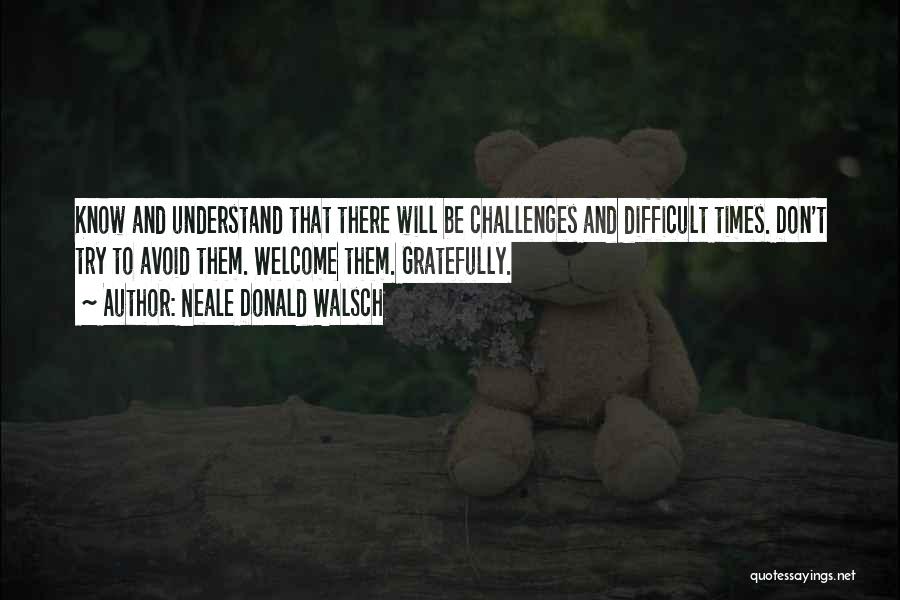 Neale Donald Walsch Quotes: Know And Understand That There Will Be Challenges And Difficult Times. Don't Try To Avoid Them. Welcome Them. Gratefully.