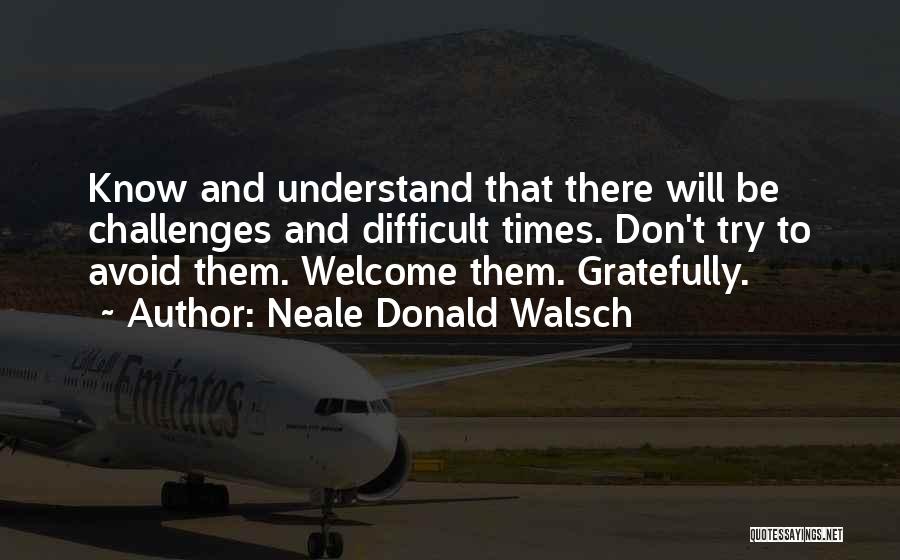 Neale Donald Walsch Quotes: Know And Understand That There Will Be Challenges And Difficult Times. Don't Try To Avoid Them. Welcome Them. Gratefully.