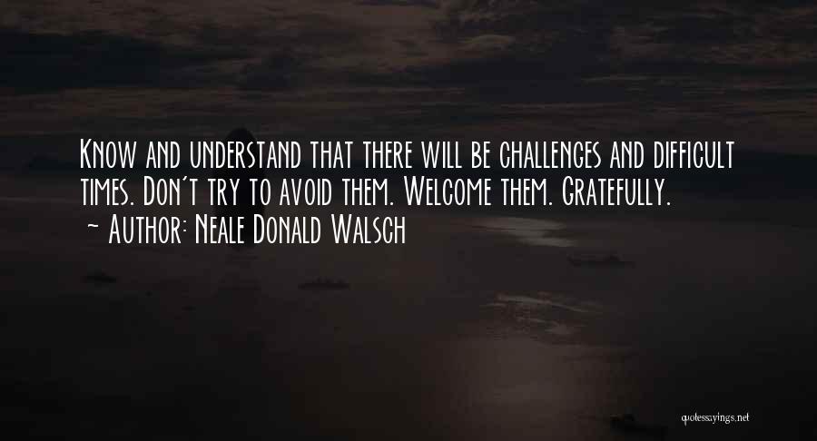 Neale Donald Walsch Quotes: Know And Understand That There Will Be Challenges And Difficult Times. Don't Try To Avoid Them. Welcome Them. Gratefully.