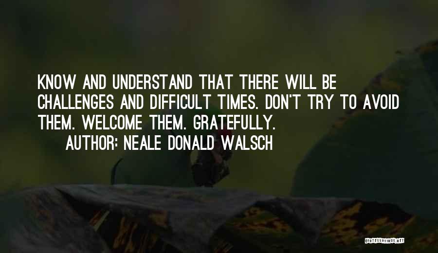 Neale Donald Walsch Quotes: Know And Understand That There Will Be Challenges And Difficult Times. Don't Try To Avoid Them. Welcome Them. Gratefully.