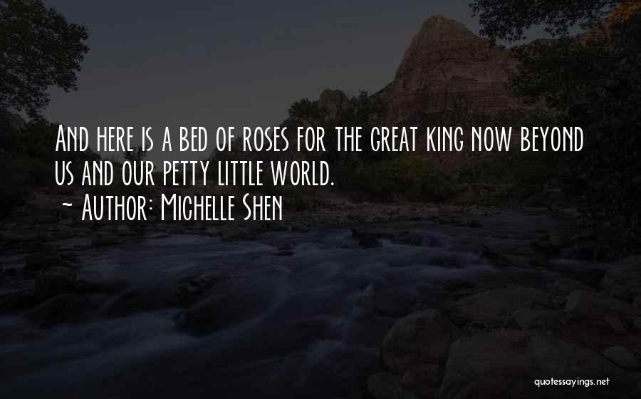 Michelle Shen Quotes: And Here Is A Bed Of Roses For The Great King Now Beyond Us And Our Petty Little World.