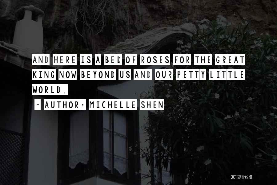 Michelle Shen Quotes: And Here Is A Bed Of Roses For The Great King Now Beyond Us And Our Petty Little World.