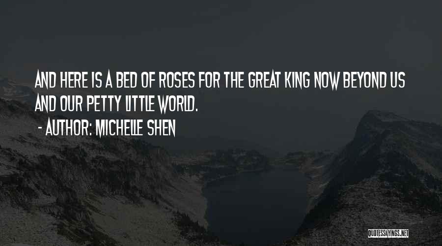 Michelle Shen Quotes: And Here Is A Bed Of Roses For The Great King Now Beyond Us And Our Petty Little World.