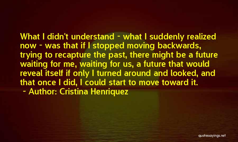 Cristina Henriquez Quotes: What I Didn't Understand - What I Suddenly Realized Now - Was That If I Stopped Moving Backwards, Trying To