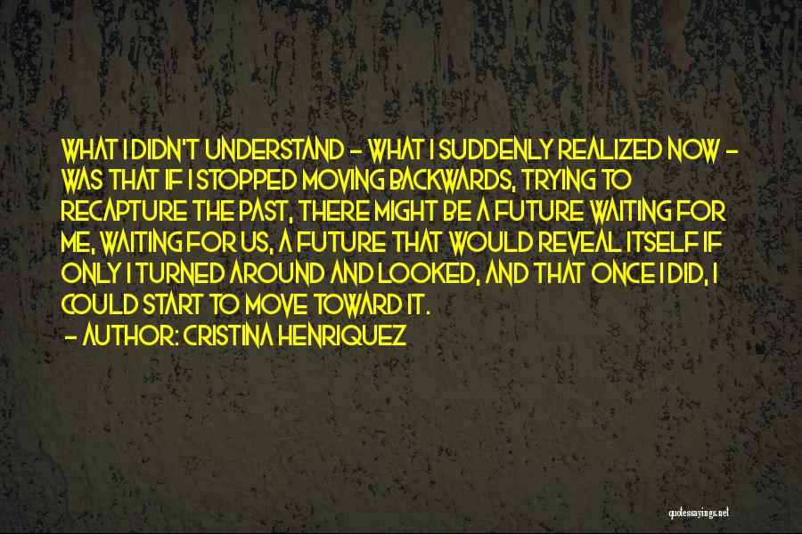 Cristina Henriquez Quotes: What I Didn't Understand - What I Suddenly Realized Now - Was That If I Stopped Moving Backwards, Trying To