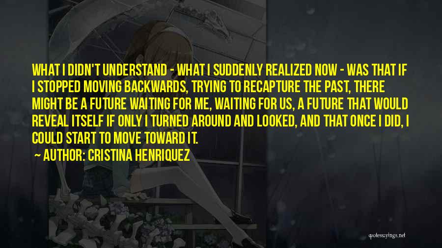 Cristina Henriquez Quotes: What I Didn't Understand - What I Suddenly Realized Now - Was That If I Stopped Moving Backwards, Trying To