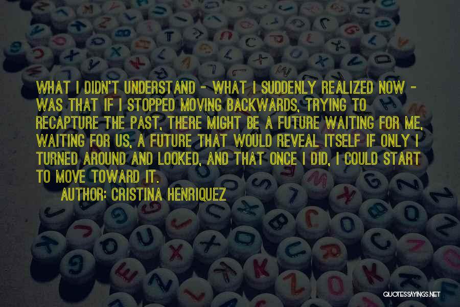 Cristina Henriquez Quotes: What I Didn't Understand - What I Suddenly Realized Now - Was That If I Stopped Moving Backwards, Trying To