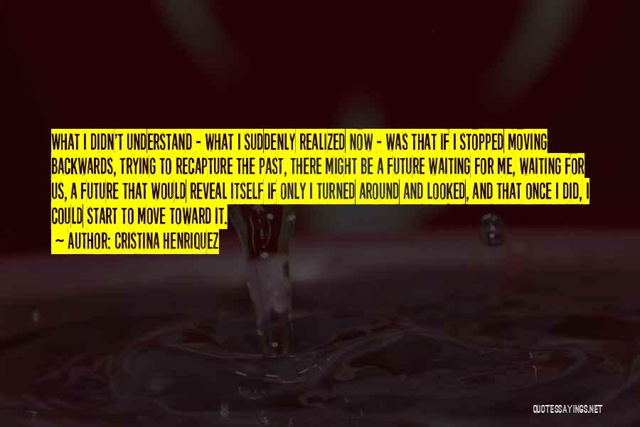 Cristina Henriquez Quotes: What I Didn't Understand - What I Suddenly Realized Now - Was That If I Stopped Moving Backwards, Trying To