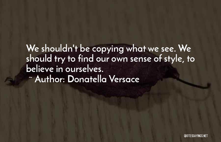 Donatella Versace Quotes: We Shouldn't Be Copying What We See. We Should Try To Find Our Own Sense Of Style, To Believe In