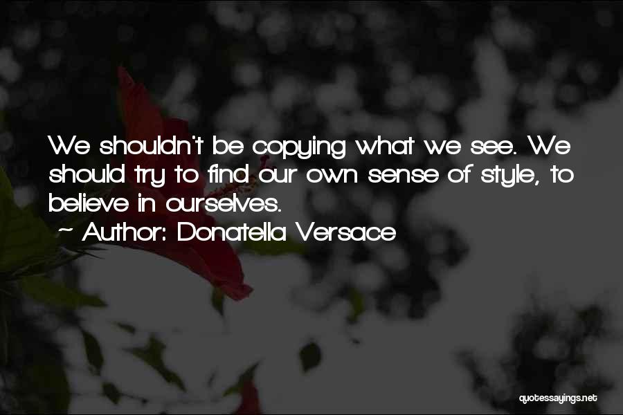 Donatella Versace Quotes: We Shouldn't Be Copying What We See. We Should Try To Find Our Own Sense Of Style, To Believe In