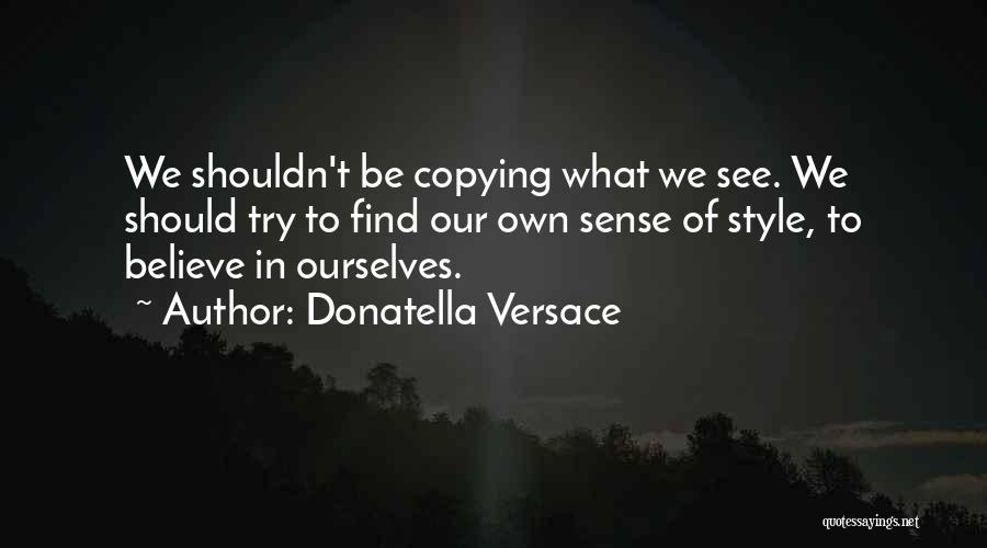 Donatella Versace Quotes: We Shouldn't Be Copying What We See. We Should Try To Find Our Own Sense Of Style, To Believe In