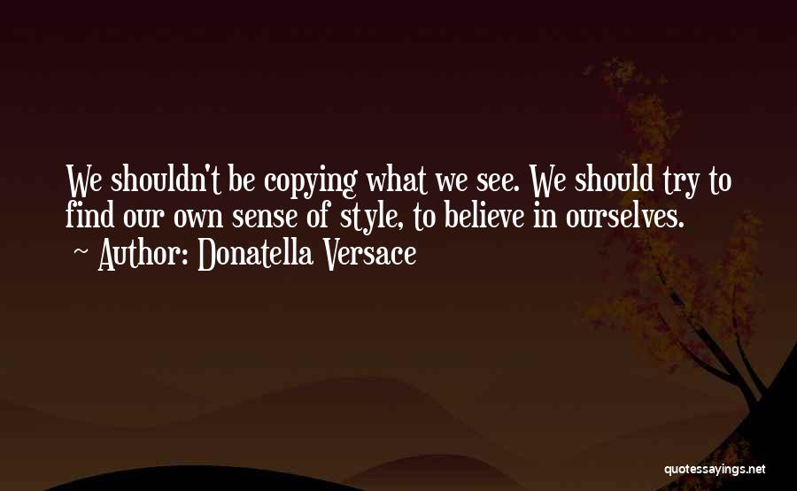 Donatella Versace Quotes: We Shouldn't Be Copying What We See. We Should Try To Find Our Own Sense Of Style, To Believe In