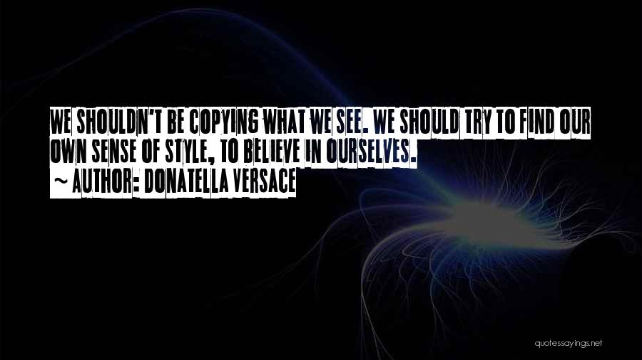 Donatella Versace Quotes: We Shouldn't Be Copying What We See. We Should Try To Find Our Own Sense Of Style, To Believe In