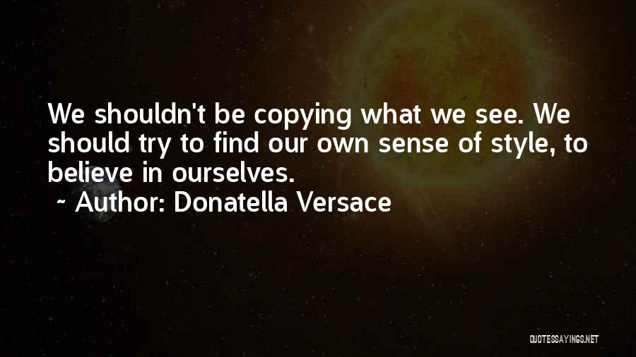 Donatella Versace Quotes: We Shouldn't Be Copying What We See. We Should Try To Find Our Own Sense Of Style, To Believe In