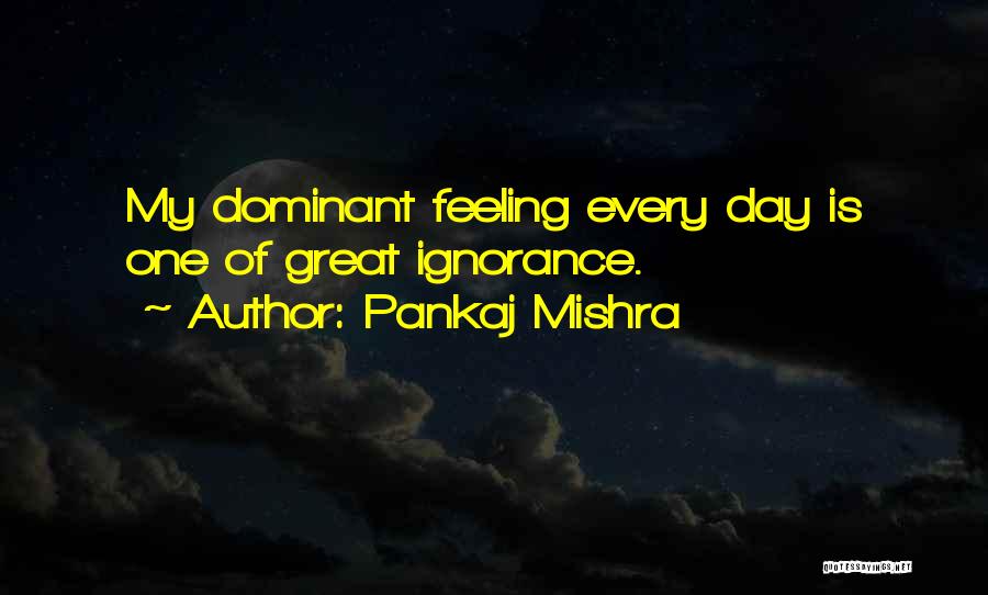 Pankaj Mishra Quotes: My Dominant Feeling Every Day Is One Of Great Ignorance.