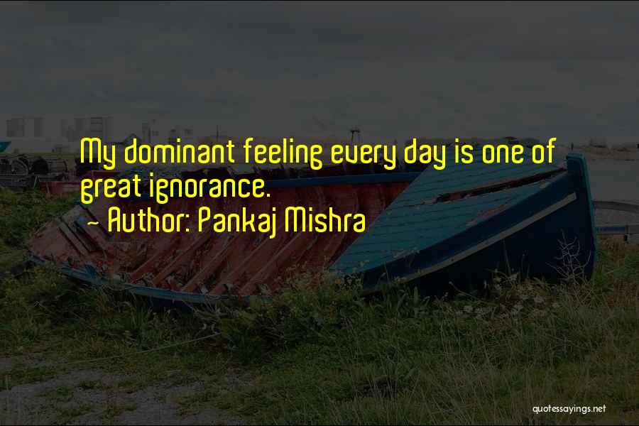 Pankaj Mishra Quotes: My Dominant Feeling Every Day Is One Of Great Ignorance.